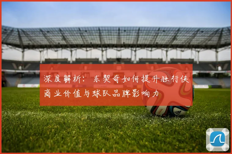深度解析：东契奇如何提升独行侠商业价值与球队品牌影响力