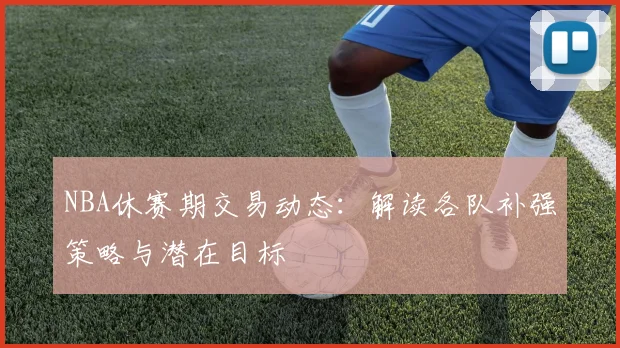 NBA休赛期交易动态：解读各队补强策略与潜在目标