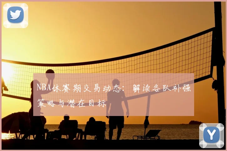NBA休赛期交易动态：解读各队补强策略与潜在目标