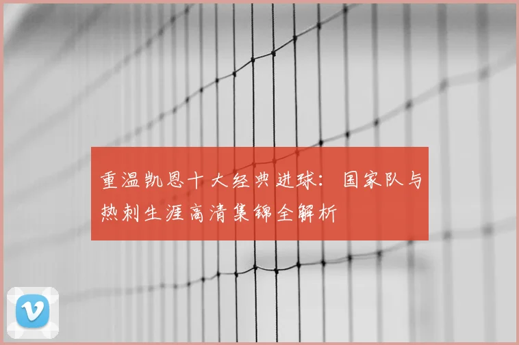 重温凯恩十大经典进球:国家队与热刺生涯高清集锦全解析