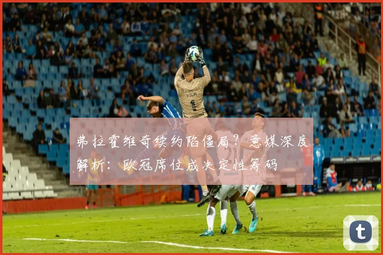 弗拉霍维奇续约陷僵局？意媒深度解析：欧冠席位成决定性筹码