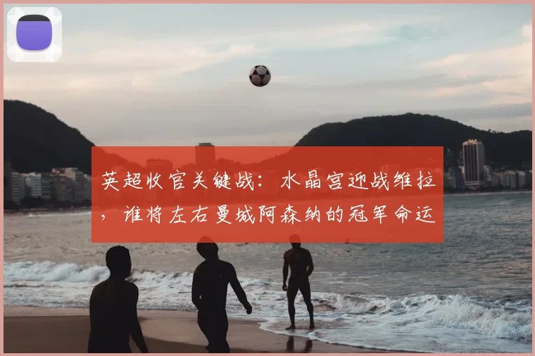 英超收官关键战:水晶宫迎战维拉,谁将左右曼城阿森纳的冠军命运?